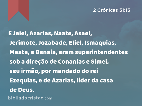 E Jeiel, Azarias, Naate, Asael, Jerimote, Jozabade, Eliel, Ismaquias, Maate, e Benaia, eram superintendentes sob a direção de Conanias e Simei, seu irmão, por mandado do rei Ezequias, e de Azarias, líder da casa de Deus. - 2 Crônicas 31:13