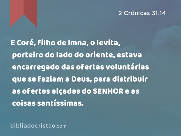 E Coré, filho de Imna, o levita, porteiro do lado do oriente, estava encarregado das ofertas voluntárias que se faziam a Deus, para distribuir as ofertas alçadas do SENHOR e as coisas santíssimas. - 2 Crônicas 31:14