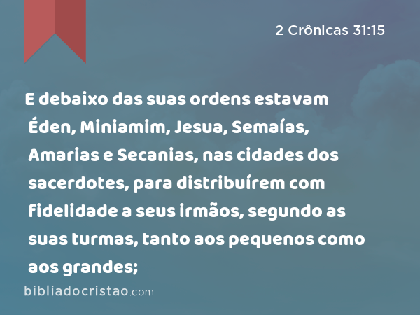 E debaixo das suas ordens estavam Éden, Miniamim, Jesua, Semaías, Amarias e Secanias, nas cidades dos sacerdotes, para distribuírem com fidelidade a seus irmãos, segundo as suas turmas, tanto aos pequenos como aos grandes; - 2 Crônicas 31:15