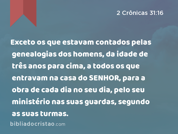 Exceto os que estavam contados pelas genealogias dos homens, da idade de três anos para cima, a todos os que entravam na casa do SENHOR, para a obra de cada dia no seu dia, pelo seu ministério nas suas guardas, segundo as suas turmas. - 2 Crônicas 31:16