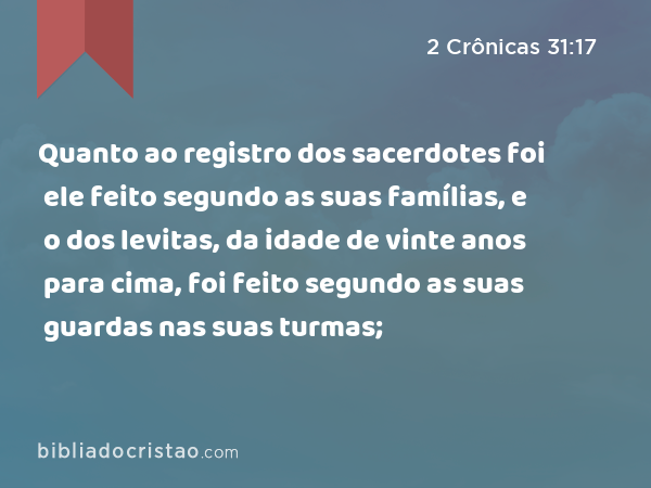 Quanto ao registro dos sacerdotes foi ele feito segundo as suas famílias, e o dos levitas, da idade de vinte anos para cima, foi feito segundo as suas guardas nas suas turmas; - 2 Crônicas 31:17