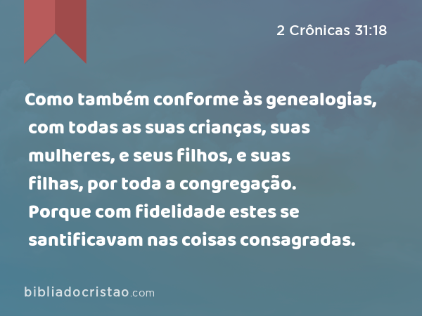 Como também conforme às genealogias, com todas as suas crianças, suas mulheres, e seus filhos, e suas filhas, por toda a congregação. Porque com fidelidade estes se santificavam nas coisas consagradas. - 2 Crônicas 31:18