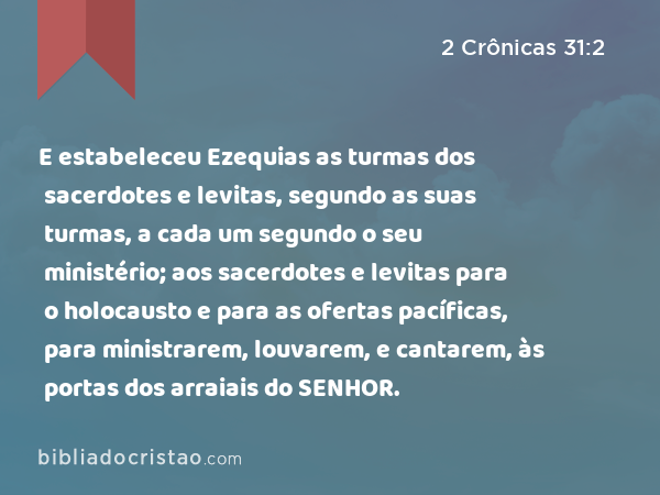 E estabeleceu Ezequias as turmas dos sacerdotes e levitas, segundo as suas turmas, a cada um segundo o seu ministério; aos sacerdotes e levitas para o holocausto e para as ofertas pacíficas, para ministrarem, louvarem, e cantarem, às portas dos arraiais do SENHOR. - 2 Crônicas 31:2