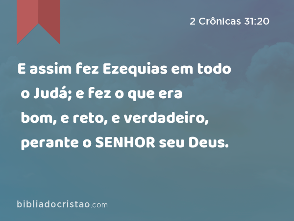 E assim fez Ezequias em todo o Judá; e fez o que era bom, e reto, e verdadeiro, perante o SENHOR seu Deus. - 2 Crônicas 31:20