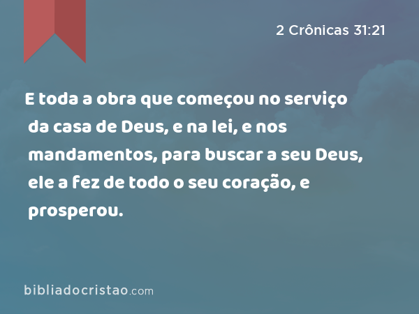 E toda a obra que começou no serviço da casa de Deus, e na lei, e nos mandamentos, para buscar a seu Deus, ele a fez de todo o seu coração, e prosperou. - 2 Crônicas 31:21