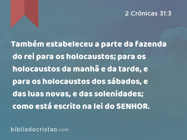 Também estabeleceu a parte da fazenda do rei para os holocaustos; para os holocaustos da manhã e da tarde, e para os holocaustos dos sábados, e das luas novas, e das solenidades; como está escrito na lei do SENHOR. - 2 Crônicas 31:3