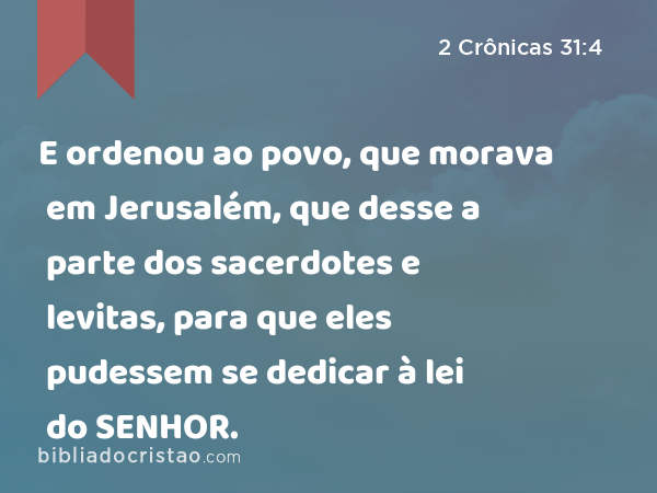 E ordenou ao povo, que morava em Jerusalém, que desse a parte dos sacerdotes e levitas, para que eles pudessem se dedicar à lei do SENHOR. - 2 Crônicas 31:4