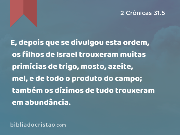 E, depois que se divulgou esta ordem, os filhos de Israel trouxeram muitas primícias de trigo, mosto, azeite, mel, e de todo o produto do campo; também os dízimos de tudo trouxeram em abundância. - 2 Crônicas 31:5