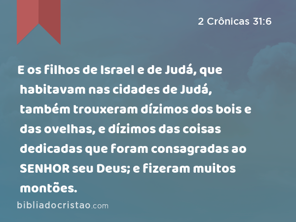 E os filhos de Israel e de Judá, que habitavam nas cidades de Judá, também trouxeram dízimos dos bois e das ovelhas, e dízimos das coisas dedicadas que foram consagradas ao SENHOR seu Deus; e fizeram muitos montões. - 2 Crônicas 31:6