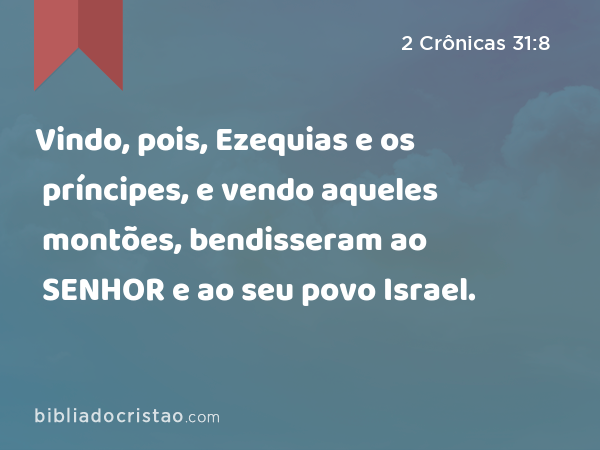 Vindo, pois, Ezequias e os príncipes, e vendo aqueles montões, bendisseram ao SENHOR e ao seu povo Israel. - 2 Crônicas 31:8