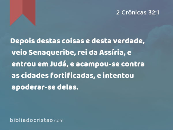 Depois destas coisas e desta verdade, veio Senaqueribe, rei da Assíria, e entrou em Judá, e acampou-se contra as cidades fortificadas, e intentou apoderar-se delas. - 2 Crônicas 32:1