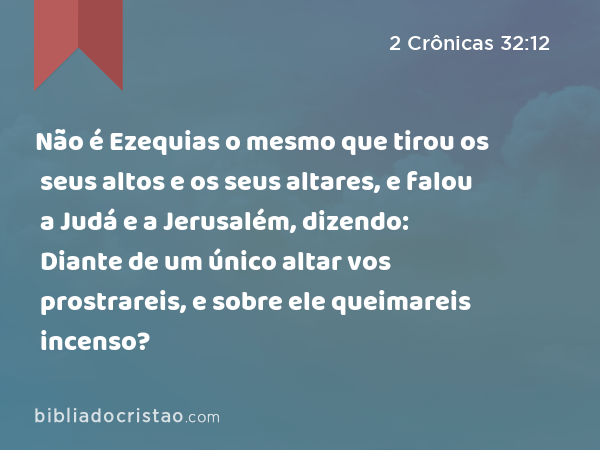 Não é Ezequias o mesmo que tirou os seus altos e os seus altares, e falou a Judá e a Jerusalém, dizendo: Diante de um único altar vos prostrareis, e sobre ele queimareis incenso? - 2 Crônicas 32:12