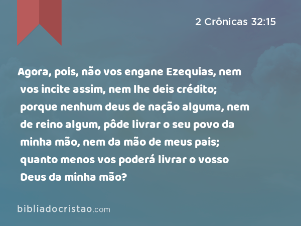 Agora, pois, não vos engane Ezequias, nem vos incite assim, nem lhe deis crédito; porque nenhum deus de nação alguma, nem de reino algum, pôde livrar o seu povo da minha mão, nem da mão de meus pais; quanto menos vos poderá livrar o vosso Deus da minha mão? - 2 Crônicas 32:15