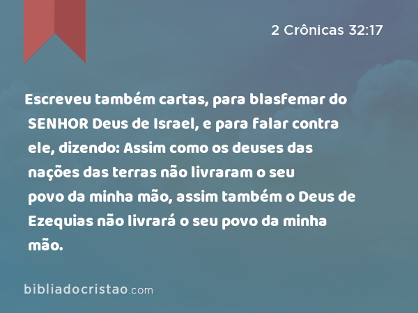 Escreveu também cartas, para blasfemar do SENHOR Deus de Israel, e para falar contra ele, dizendo: Assim como os deuses das nações das terras não livraram o seu povo da minha mão, assim também o Deus de Ezequias não livrará o seu povo da minha mão. - 2 Crônicas 32:17