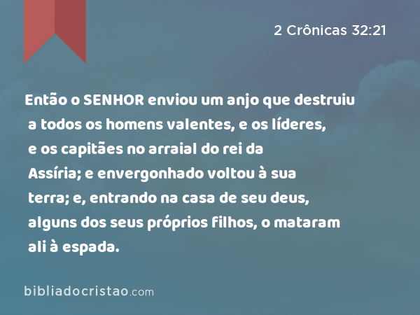 Então o SENHOR enviou um anjo que destruiu a todos os homens valentes, e os líderes, e os capitães no arraial do rei da Assíria; e envergonhado voltou à sua terra; e, entrando na casa de seu deus, alguns dos seus próprios filhos, o mataram ali à espada. - 2 Crônicas 32:21