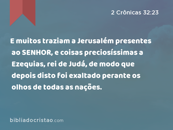 E muitos traziam a Jerusalém presentes ao SENHOR, e coisas preciosíssimas a Ezequias, rei de Judá, de modo que depois disto foi exaltado perante os olhos de todas as nações. - 2 Crônicas 32:23