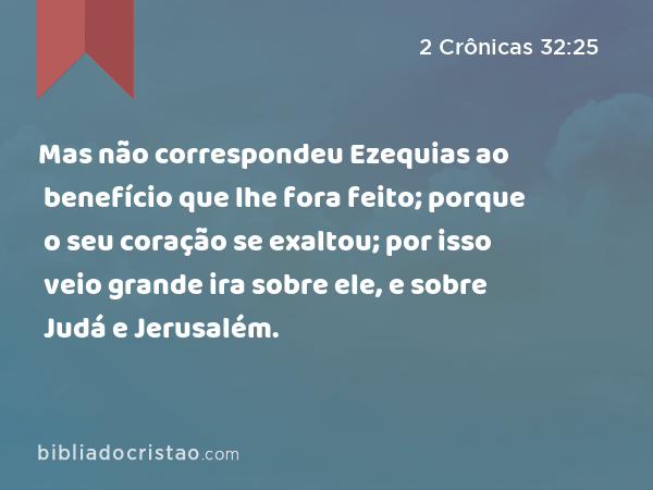 Mas não correspondeu Ezequias ao benefício que lhe fora feito; porque o seu coração se exaltou; por isso veio grande ira sobre ele, e sobre Judá e Jerusalém. - 2 Crônicas 32:25