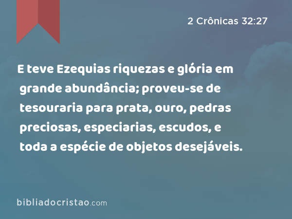 E teve Ezequias riquezas e glória em grande abundância; proveu-se de tesouraria para prata, ouro, pedras preciosas, especiarias, escudos, e toda a espécie de objetos desejáveis. - 2 Crônicas 32:27