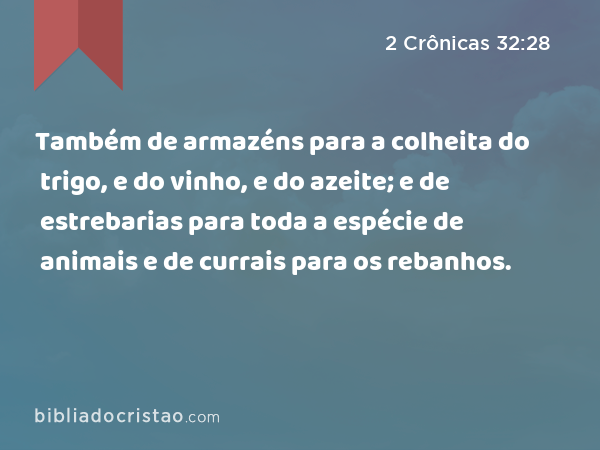Também de armazéns para a colheita do trigo, e do vinho, e do azeite; e de estrebarias para toda a espécie de animais e de currais para os rebanhos. - 2 Crônicas 32:28