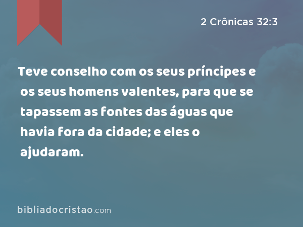 Teve conselho com os seus príncipes e os seus homens valentes, para que se tapassem as fontes das águas que havia fora da cidade; e eles o ajudaram. - 2 Crônicas 32:3