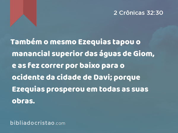 Também o mesmo Ezequias tapou o manancial superior das águas de Giom, e as fez correr por baixo para o ocidente da cidade de Davi; porque Ezequias prosperou em todas as suas obras. - 2 Crônicas 32:30