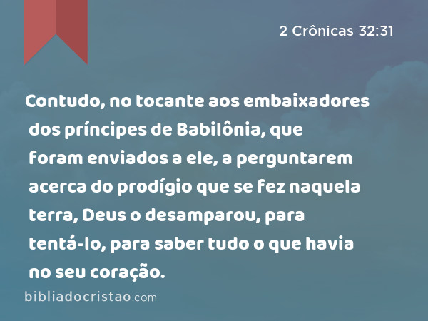 Contudo, no tocante aos embaixadores dos príncipes de Babilônia, que foram enviados a ele, a perguntarem acerca do prodígio que se fez naquela terra, Deus o desamparou, para tentá-lo, para saber tudo o que havia no seu coração. - 2 Crônicas 32:31