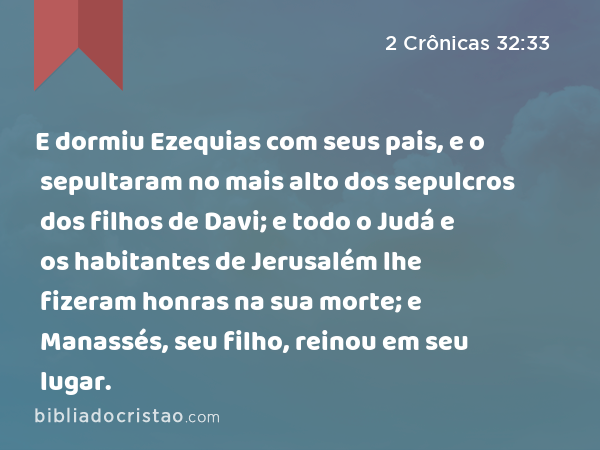 E dormiu Ezequias com seus pais, e o sepultaram no mais alto dos sepulcros dos filhos de Davi; e todo o Judá e os habitantes de Jerusalém lhe fizeram honras na sua morte; e Manassés, seu filho, reinou em seu lugar. - 2 Crônicas 32:33