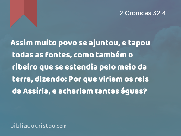 Assim muito povo se ajuntou, e tapou todas as fontes, como também o ribeiro que se estendia pelo meio da terra, dizendo: Por que viriam os reis da Assíria, e achariam tantas águas? - 2 Crônicas 32:4