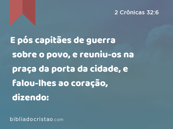 E pós capitães de guerra sobre o povo, e reuniu-os na praça da porta da cidade, e falou-lhes ao coração, dizendo: - 2 Crônicas 32:6