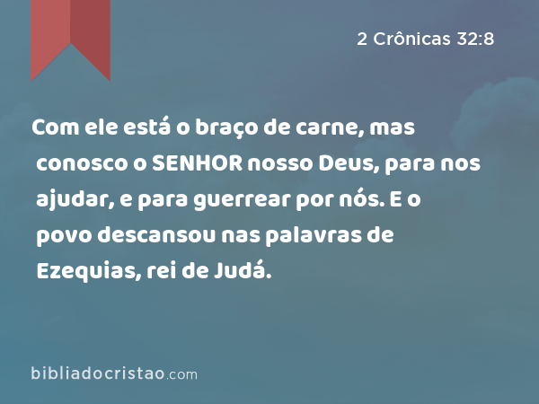 Com ele está o braço de carne, mas conosco o SENHOR nosso Deus, para nos ajudar, e para guerrear por nós. E o povo descansou nas palavras de Ezequias, rei de Judá. - 2 Crônicas 32:8