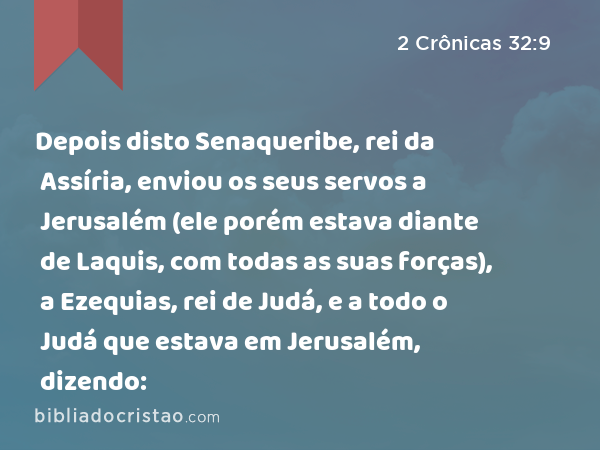 Depois disto Senaqueribe, rei da Assíria, enviou os seus servos a Jerusalém (ele porém estava diante de Laquis, com todas as suas forças), a Ezequias, rei de Judá, e a todo o Judá que estava em Jerusalém, dizendo: - 2 Crônicas 32:9