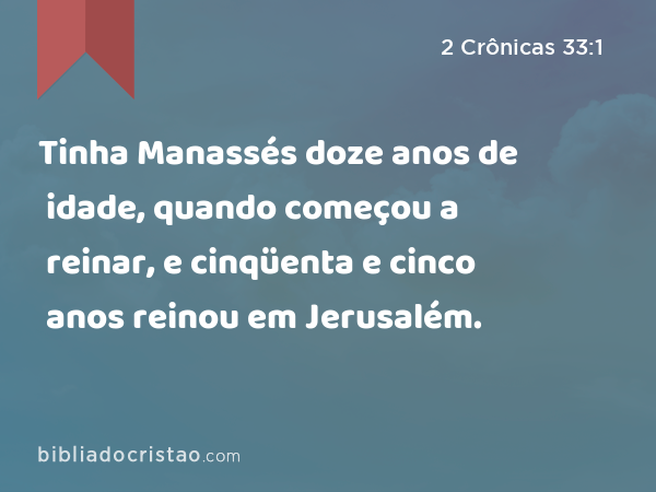 Tinha Manassés doze anos de idade, quando começou a reinar, e cinqüenta e cinco anos reinou em Jerusalém. - 2 Crônicas 33:1
