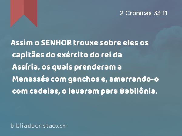 Assim o SENHOR trouxe sobre eles os capitães do exército do rei da Assíria, os quais prenderam a Manassés com ganchos e, amarrando-o com cadeias, o levaram para Babilônia. - 2 Crônicas 33:11