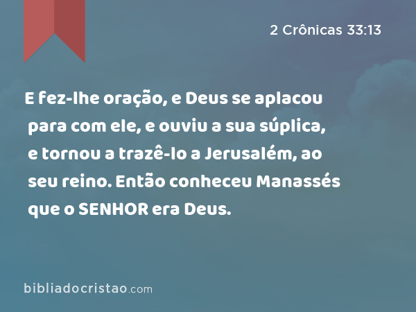 E fez-lhe oração, e Deus se aplacou para com ele, e ouviu a sua súplica, e tornou a trazê-lo a Jerusalém, ao seu reino. Então conheceu Manassés que o SENHOR era Deus. - 2 Crônicas 33:13