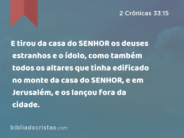 E tirou da casa do SENHOR os deuses estranhos e o ídolo, como também todos os altares que tinha edificado no monte da casa do SENHOR, e em Jerusalém, e os lançou fora da cidade. - 2 Crônicas 33:15