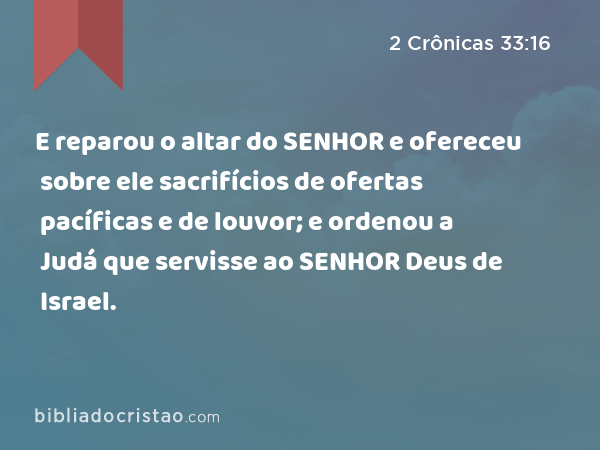 E reparou o altar do SENHOR e ofereceu sobre ele sacrifícios de ofertas pacíficas e de louvor; e ordenou a Judá que servisse ao SENHOR Deus de Israel. - 2 Crônicas 33:16