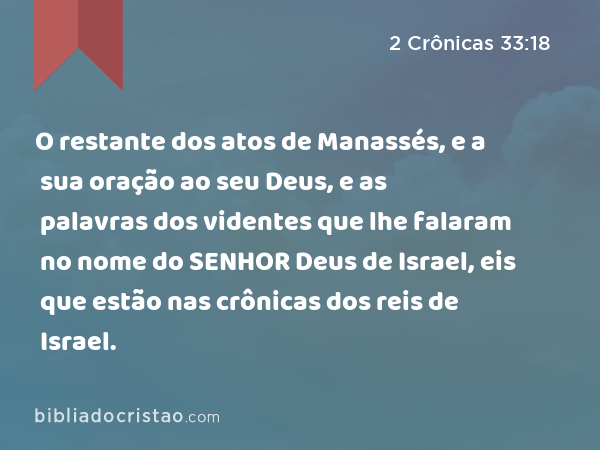 O restante dos atos de Manassés, e a sua oração ao seu Deus, e as palavras dos videntes que lhe falaram no nome do SENHOR Deus de Israel, eis que estão nas crônicas dos reis de Israel. - 2 Crônicas 33:18