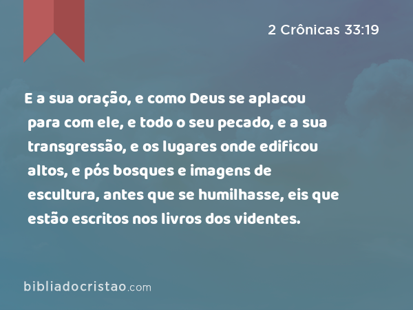 E a sua oração, e como Deus se aplacou para com ele, e todo o seu pecado, e a sua transgressão, e os lugares onde edificou altos, e pós bosques e imagens de escultura, antes que se humilhasse, eis que estão escritos nos livros dos videntes. - 2 Crônicas 33:19