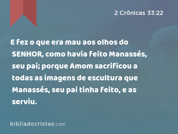 E fez o que era mau aos olhos do SENHOR, como havia feito Manassés, seu pai; porque Amom sacrificou a todas as imagens de escultura que Manassés, seu pai tinha feito, e as serviu. - 2 Crônicas 33:22