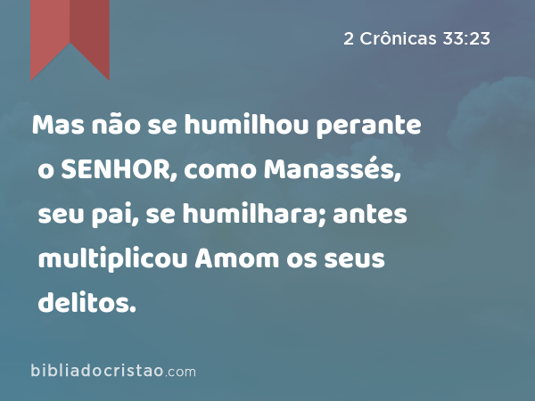 Mas não se humilhou perante o SENHOR, como Manassés, seu pai, se humilhara; antes multiplicou Amom os seus delitos. - 2 Crônicas 33:23