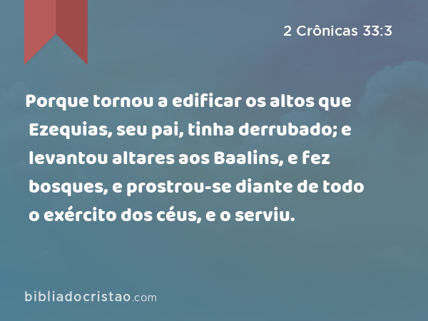 Porque tornou a edificar os altos que Ezequias, seu pai, tinha derrubado; e levantou altares aos Baalins, e fez bosques, e prostrou-se diante de todo o exército dos céus, e o serviu. - 2 Crônicas 33:3