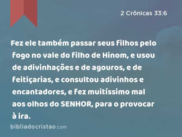 Fez ele também passar seus filhos pelo fogo no vale do filho de Hinom, e usou de adivinhações e de agouros, e de feitiçarias, e consultou adivinhos e encantadores, e fez muitíssimo mal aos olhos do SENHOR, para o provocar à ira. - 2 Crônicas 33:6