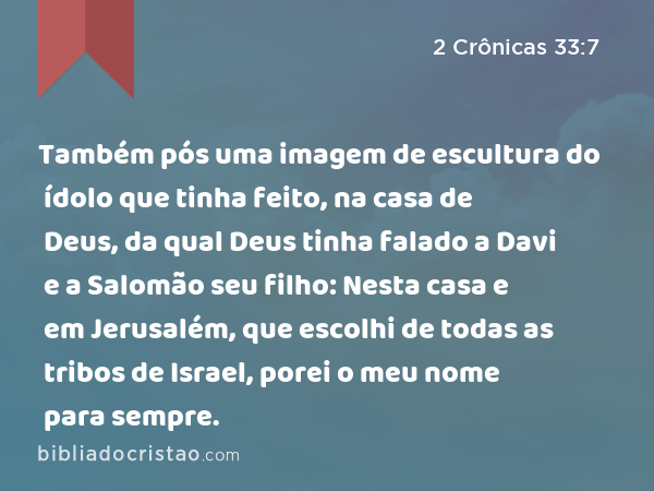 Também pós uma imagem de escultura do ídolo que tinha feito, na casa de Deus, da qual Deus tinha falado a Davi e a Salomão seu filho: Nesta casa e em Jerusalém, que escolhi de todas as tribos de Israel, porei o meu nome para sempre. - 2 Crônicas 33:7