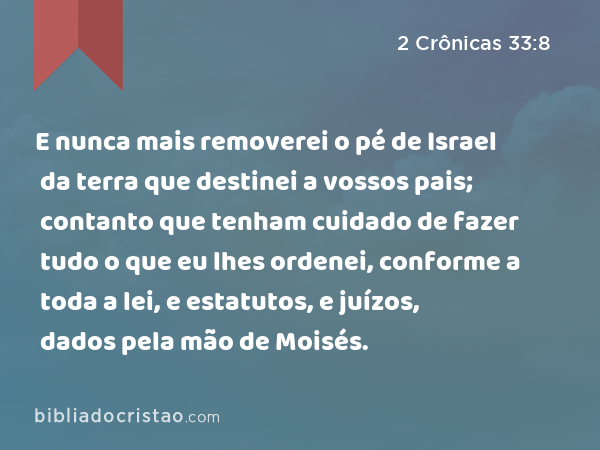 E nunca mais removerei o pé de Israel da terra que destinei a vossos pais; contanto que tenham cuidado de fazer tudo o que eu lhes ordenei, conforme a toda a lei, e estatutos, e juízos, dados pela mão de Moisés. - 2 Crônicas 33:8