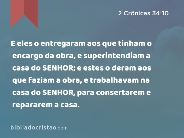 E eles o entregaram aos que tinham o encargo da obra, e superintendiam a casa do SENHOR; e estes o deram aos que faziam a obra, e trabalhavam na casa do SENHOR, para consertarem e repararem a casa. - 2 Crônicas 34:10