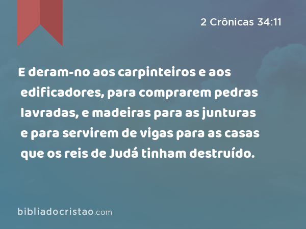 E deram-no aos carpinteiros e aos edificadores, para comprarem pedras lavradas, e madeiras para as junturas e para servirem de vigas para as casas que os reis de Judá tinham destruído. - 2 Crônicas 34:11