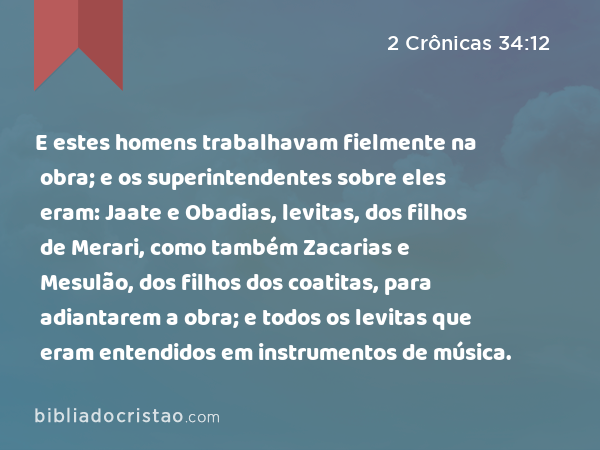 E estes homens trabalhavam fielmente na obra; e os superintendentes sobre eles eram: Jaate e Obadias, levitas, dos filhos de Merari, como também Zacarias e Mesulão, dos filhos dos coatitas, para adiantarem a obra; e todos os levitas que eram entendidos em instrumentos de música. - 2 Crônicas 34:12