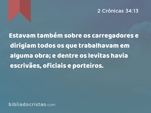 Estavam também sobre os carregadores e dirigiam todos os que trabalhavam em alguma obra; e dentre os levitas havia escrivães, oficiais e porteiros. - 2 Crônicas 34:13