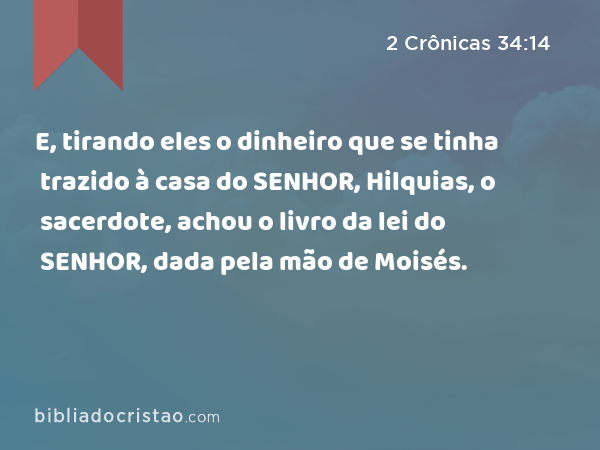 E, tirando eles o dinheiro que se tinha trazido à casa do SENHOR, Hilquias, o sacerdote, achou o livro da lei do SENHOR, dada pela mão de Moisés. - 2 Crônicas 34:14