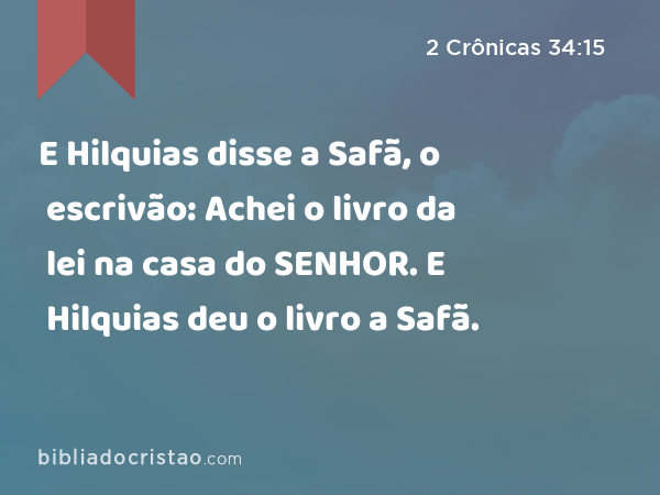 E Hilquias disse a Safã, o escrivão: Achei o livro da lei na casa do SENHOR. E Hilquias deu o livro a Safã. - 2 Crônicas 34:15